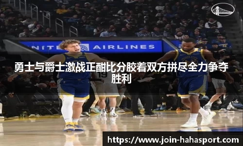 勇士与爵士激战正酣比分胶着双方拼尽全力争夺胜利